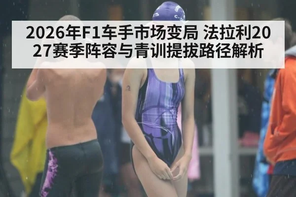 2026年F1车手市场变局 法拉利2027赛季阵容与青训提拔路径解析